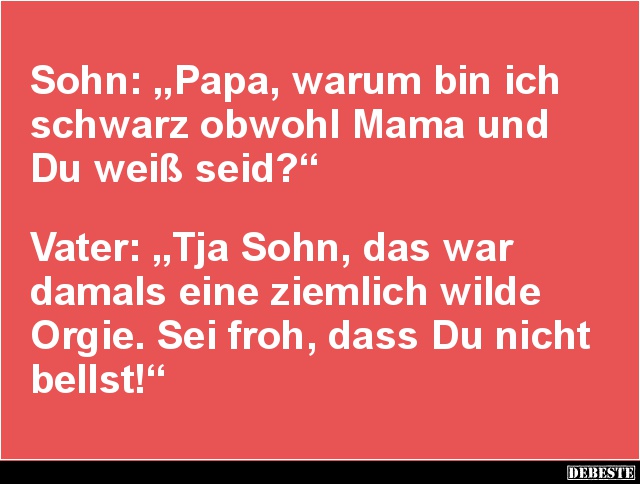 Sohn: „Papa, warum bin ich schwarz obwohl Mama und Du weiß seid?“ 



Vater: „Tja Sohn, das war
damals eine ziemlich wil...