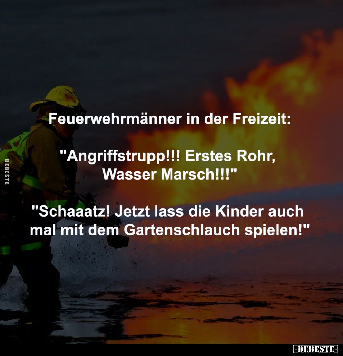 Feuerwehrmänner in der Freizeit:
-
"Angriffstrupp!!! Erstes Rohr, 
Wasser Marsch!!!"
-
"Schaaatz! Jetzt l...