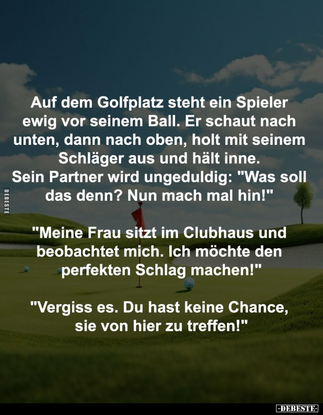 Auf dem Golfplatz steht ein Spieler
ewig vor seinem Ball. Er schaut nach
unten, dann nach oben, holt mit seinem
Schläge...