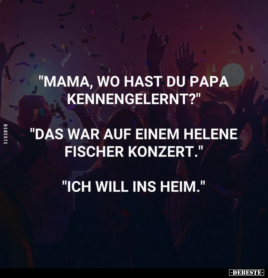 "Mama, wo hast du Papa kennengelernt?" "Das war auf einem Helene Fischer Konzert." "Ich will ins Hei...
