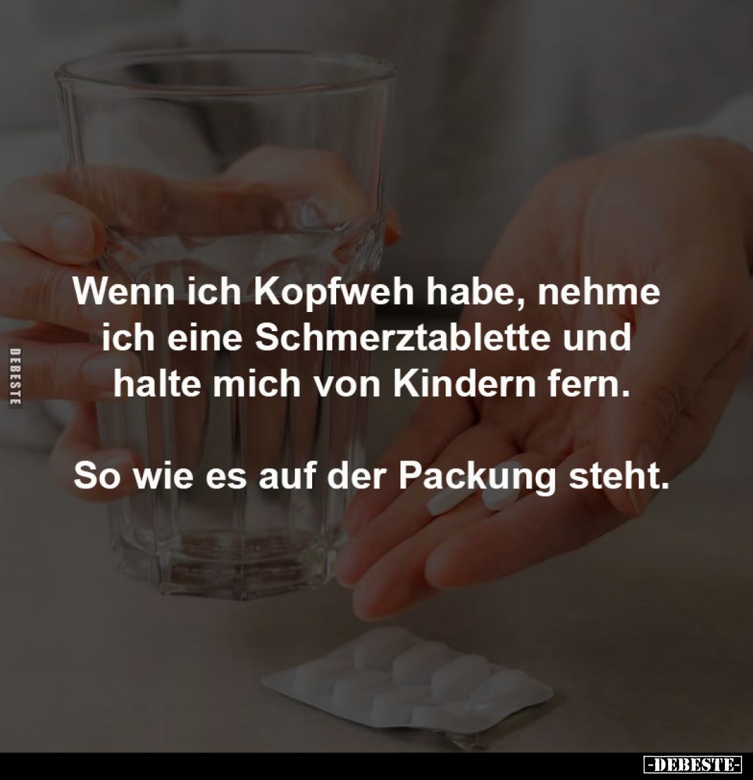 Wenn ich Kopfweh habe, nehme 
ich eine Schmerztablette und 
halte mich von Kindern fern.

So wie es auf der Packung steht...