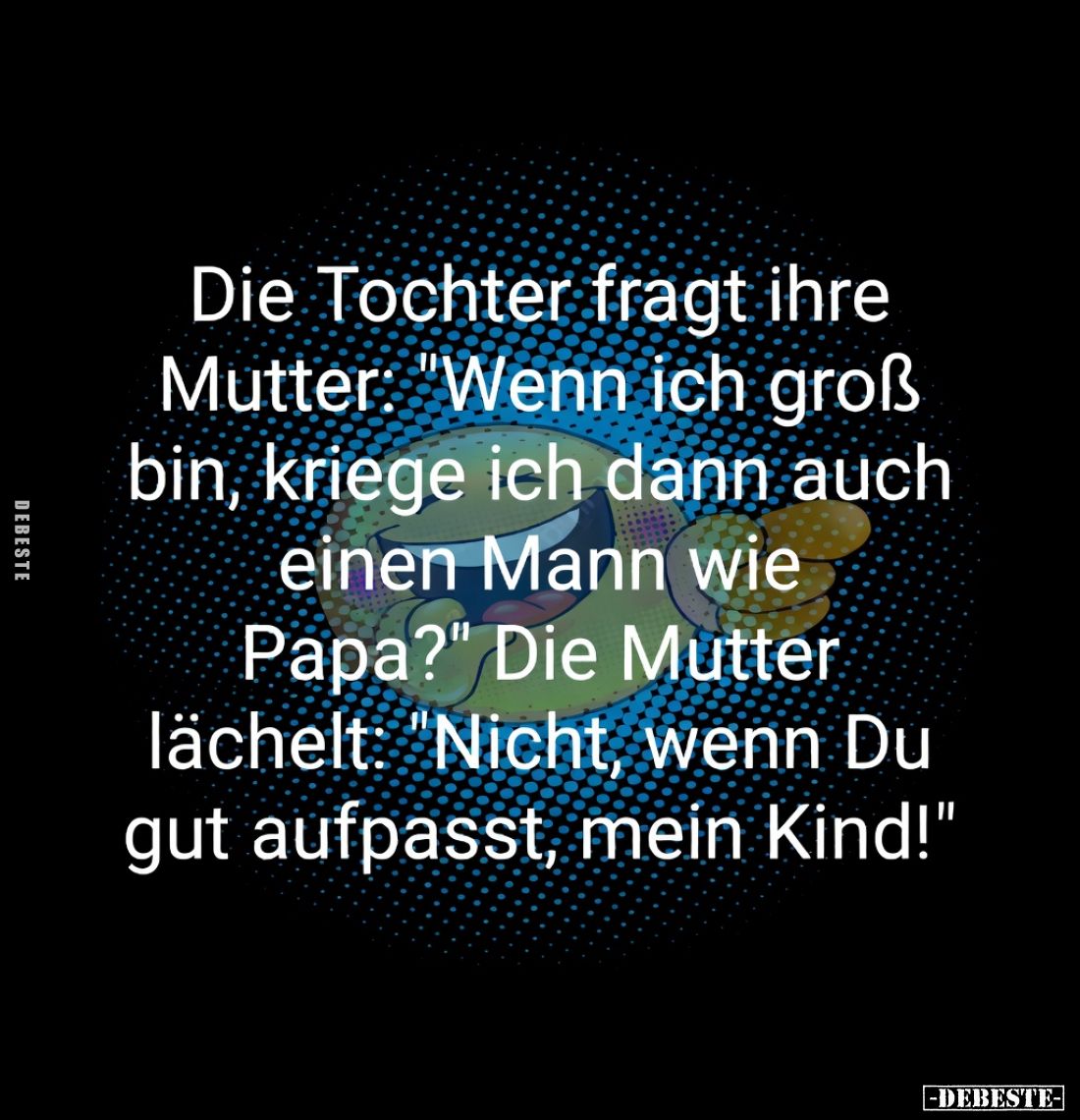 Die Tochter fragt ihre Mutter: "Wenn ich groß bin, kriege ich dann auch einen Mann wie Papa?"

Die Mutter lächelt...