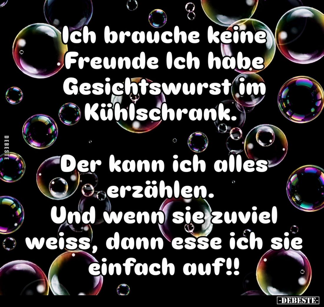 Ich brauche keine Freunde. Ich habe Gesichtswurst im Kühlschrank.
Der kann ich alles Verzählen. Und wenn sie zuviel weiss, d...