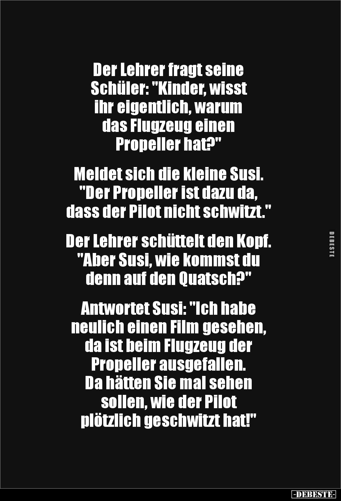 Der Lehrer fragt seine 
Schüler: "Kinder, wisst 
ihr eigentlich, warum 
das Flugzeug einen 
Propeller hat?"

...