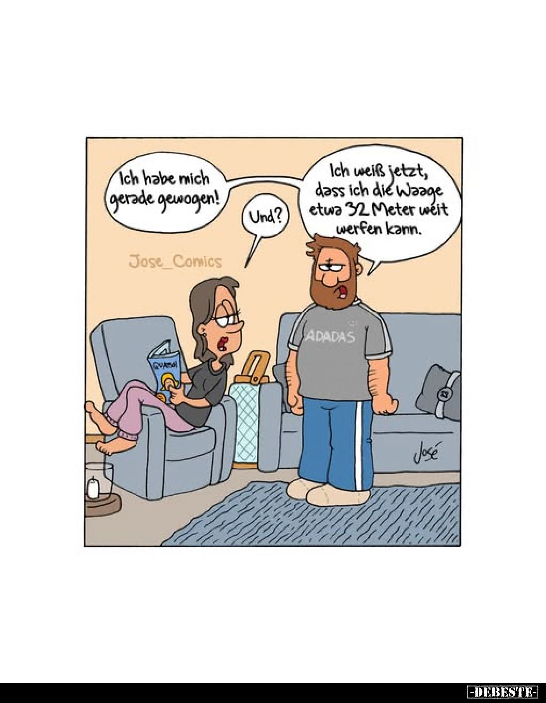 Ich habe mich gerade gewogen!

Und?
Ich weiß jetzt, dass ich die Waage etwa 32 Meter weit werfen kann.