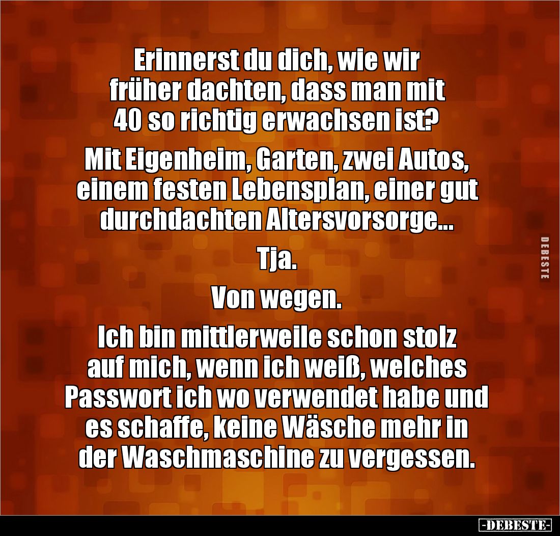Erinnerst du dich, wie wir 
früher dachten, dass man mit 
40 so richtig erwachsen ist?

Mit Eigenheim, Garten, zwei Autos...