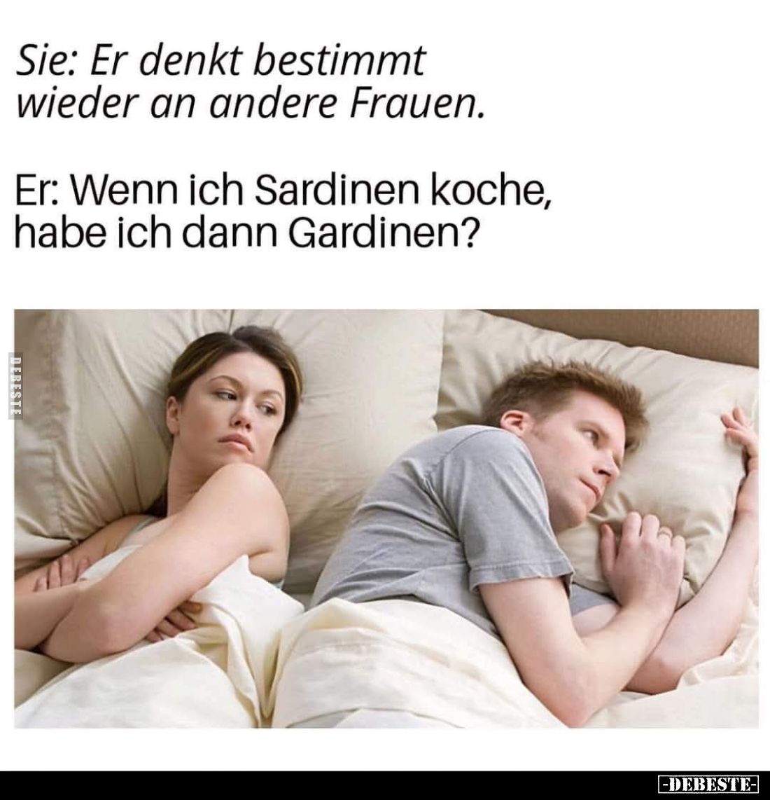 Sie: Er denkt bestimmt wieder an andere Frauen. -
Er: Wenn ich Sardinen koche, habe ich dann Gardinen?