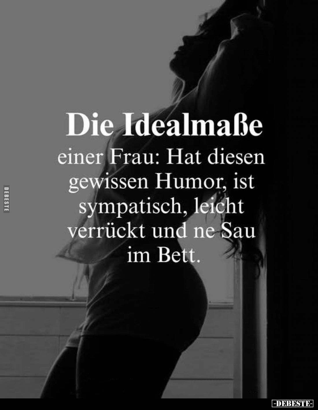 Die Idealmaße
einer Frau: Hat diesen gewissen Humor, ist sympatisch, leicht verrückt und ne Sau im Bett.