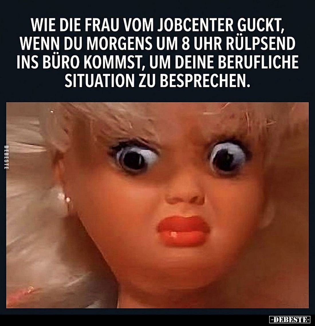 Wie die Frau vom Jobcenter guckt,
wenn du morgens um 8 Uhr rülpsend ins Büro kommst, um deine berufliche Situation zu bespre...