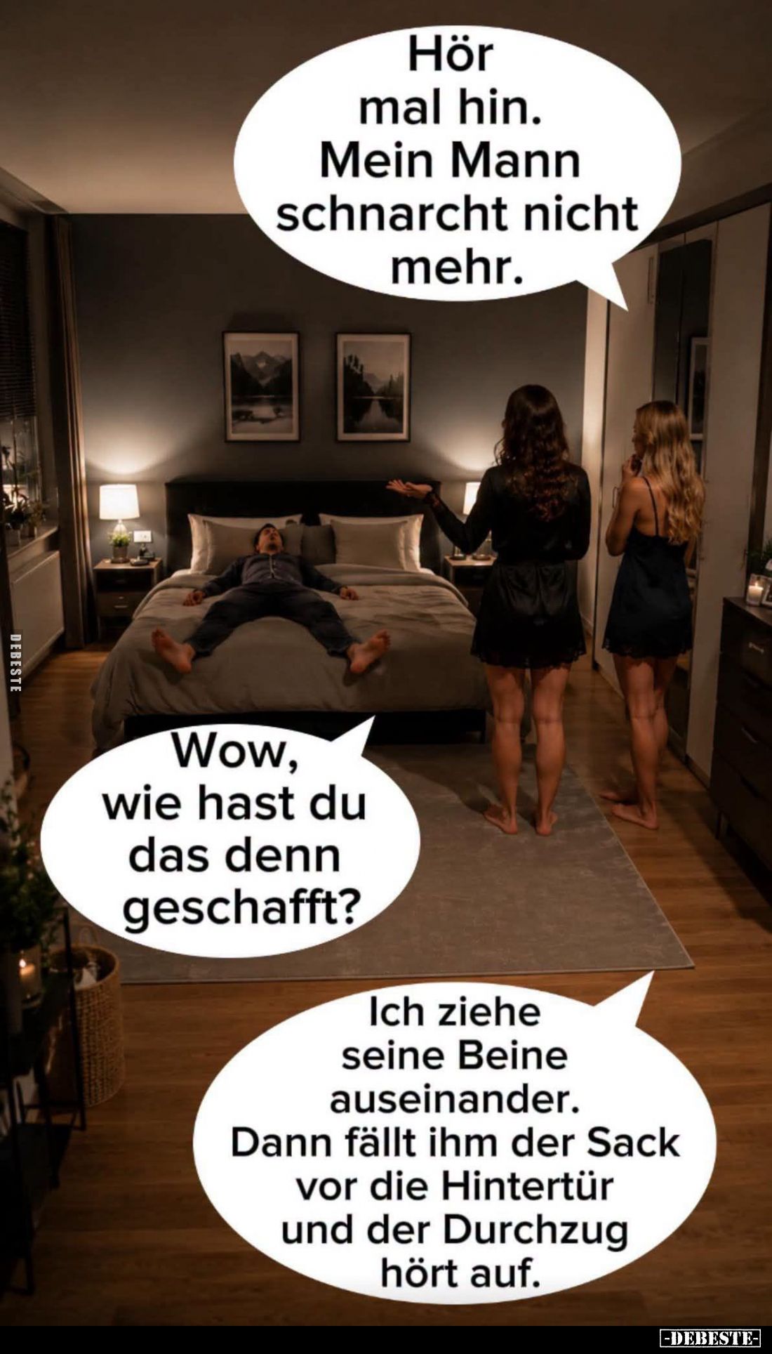 Hör mal hin.
Mein Mann schnarcht nicht mehr. -
Wow, wie hast du das denn geschafft?
- Ich ziehe seine Beine auseinander.
...