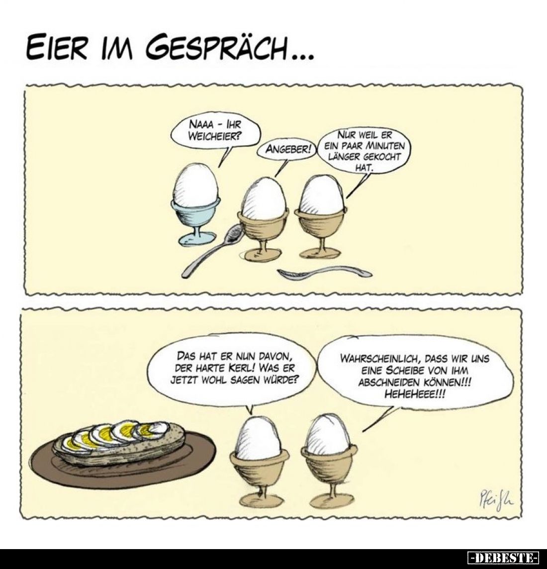Eier im Gespräch...
- Naaa - ihr Weicheier?
- Angeber!
- Nur weil er ein paar Minuten länger gekocht hat.
- Das hat er nu...