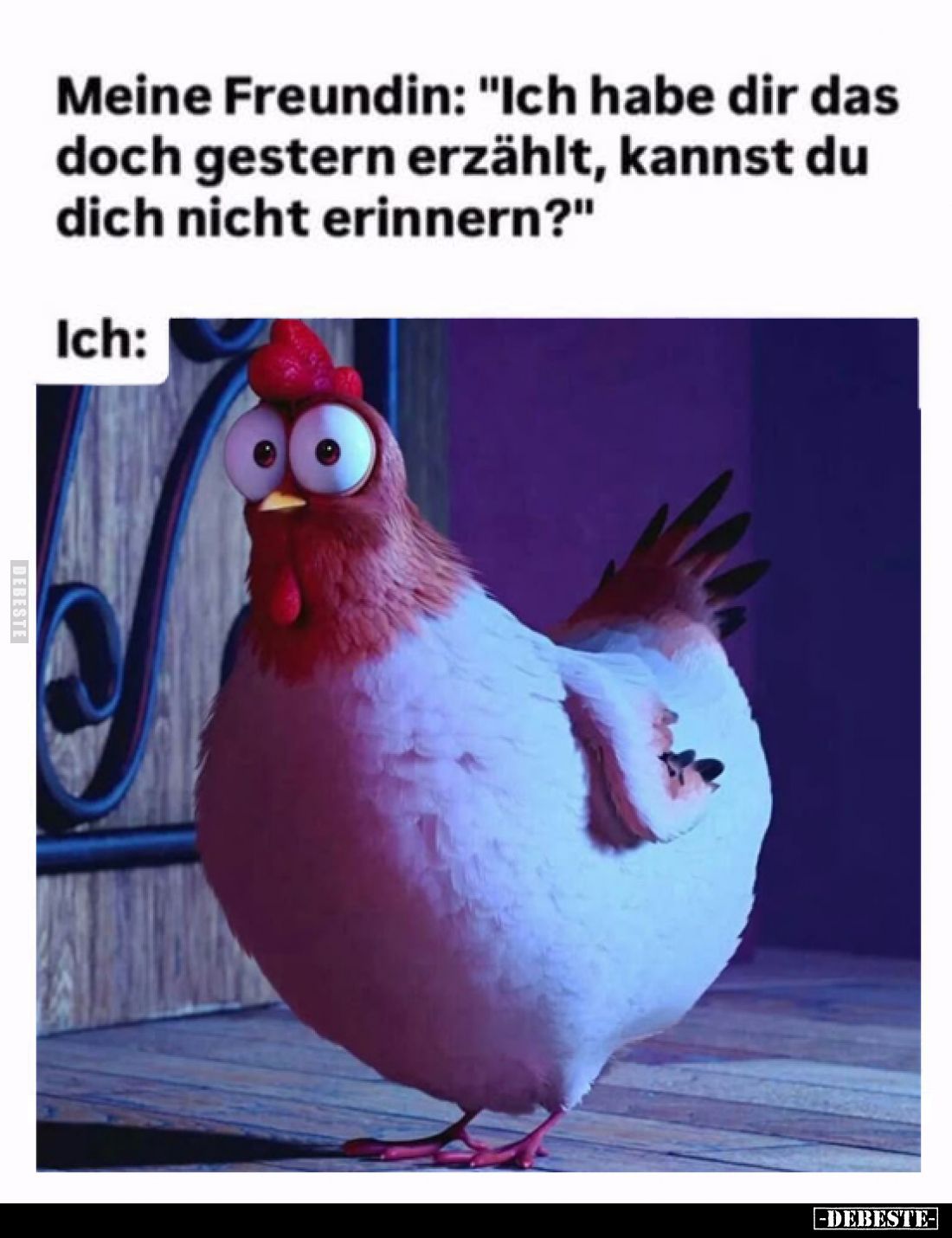Meine Freundin: "Ich habe dir das doch gestern erzählt, kannst du dich nicht erinnern?"
Ich: