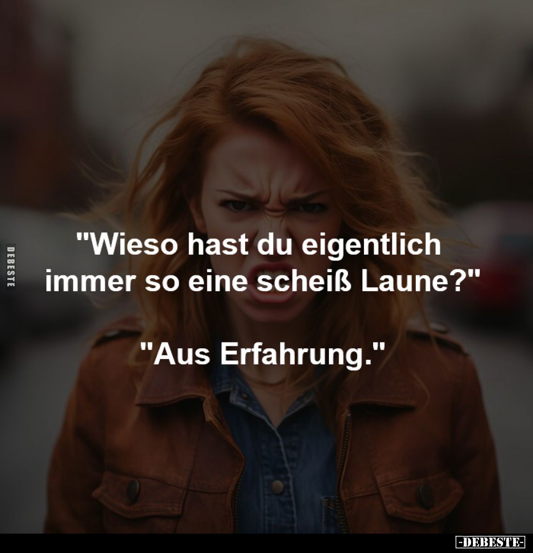 "Wieso hast du eigentlich 
immer so eine scheiß Laune?"

"Aus Erfahrung."