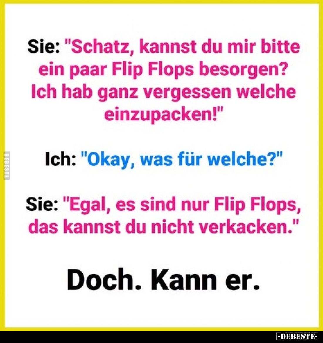 Sie: "Schatz, kannst du mir bitte ein paar Flip Flops besorgen? Ich hab ganz vergessen welche einzupacken!"
Ich: &...