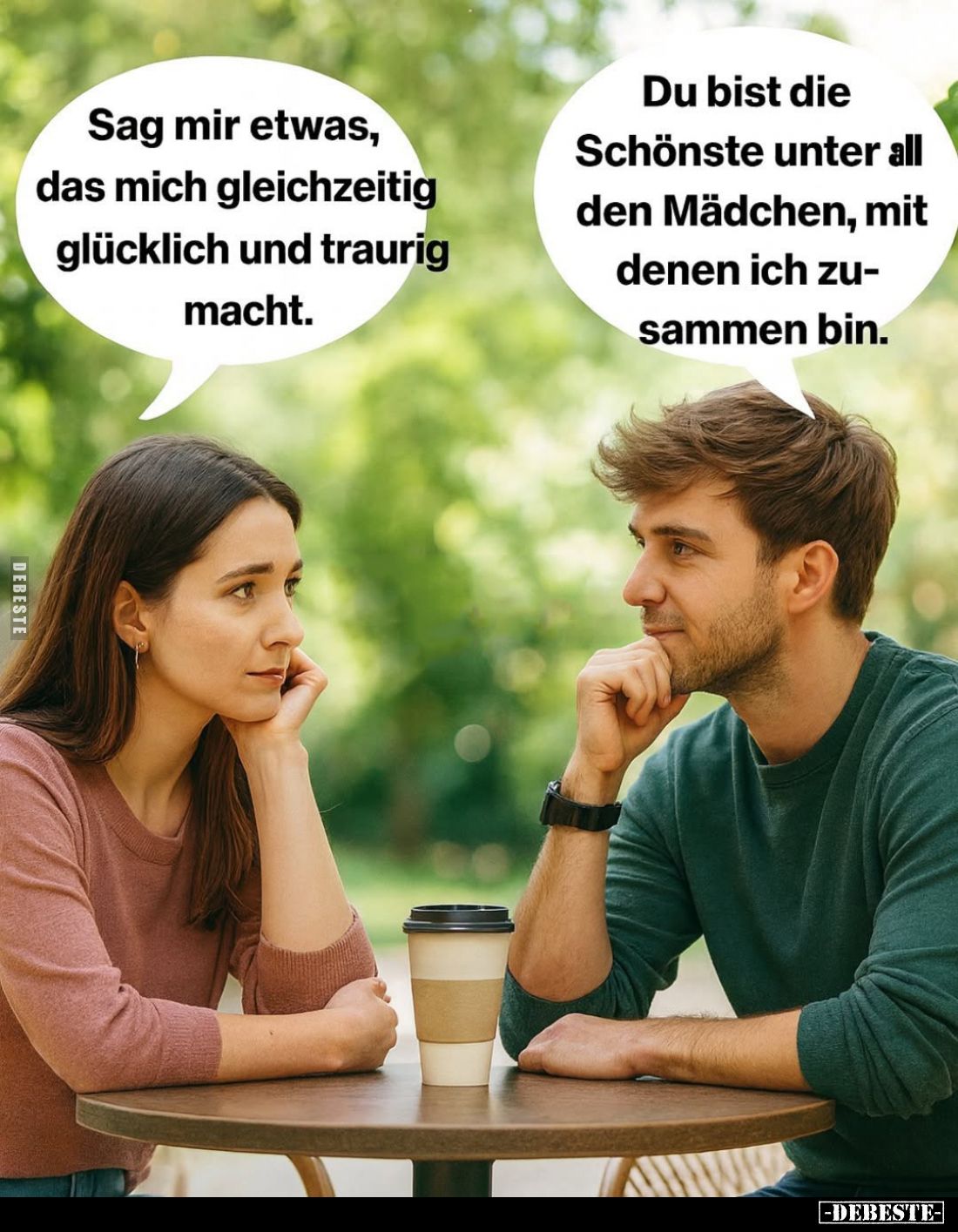 Sag mir etwas, das mich gleichzeitig glücklich und traurig macht. -
Du bist die Schönste unter all den Mädchen, mit denen ic...