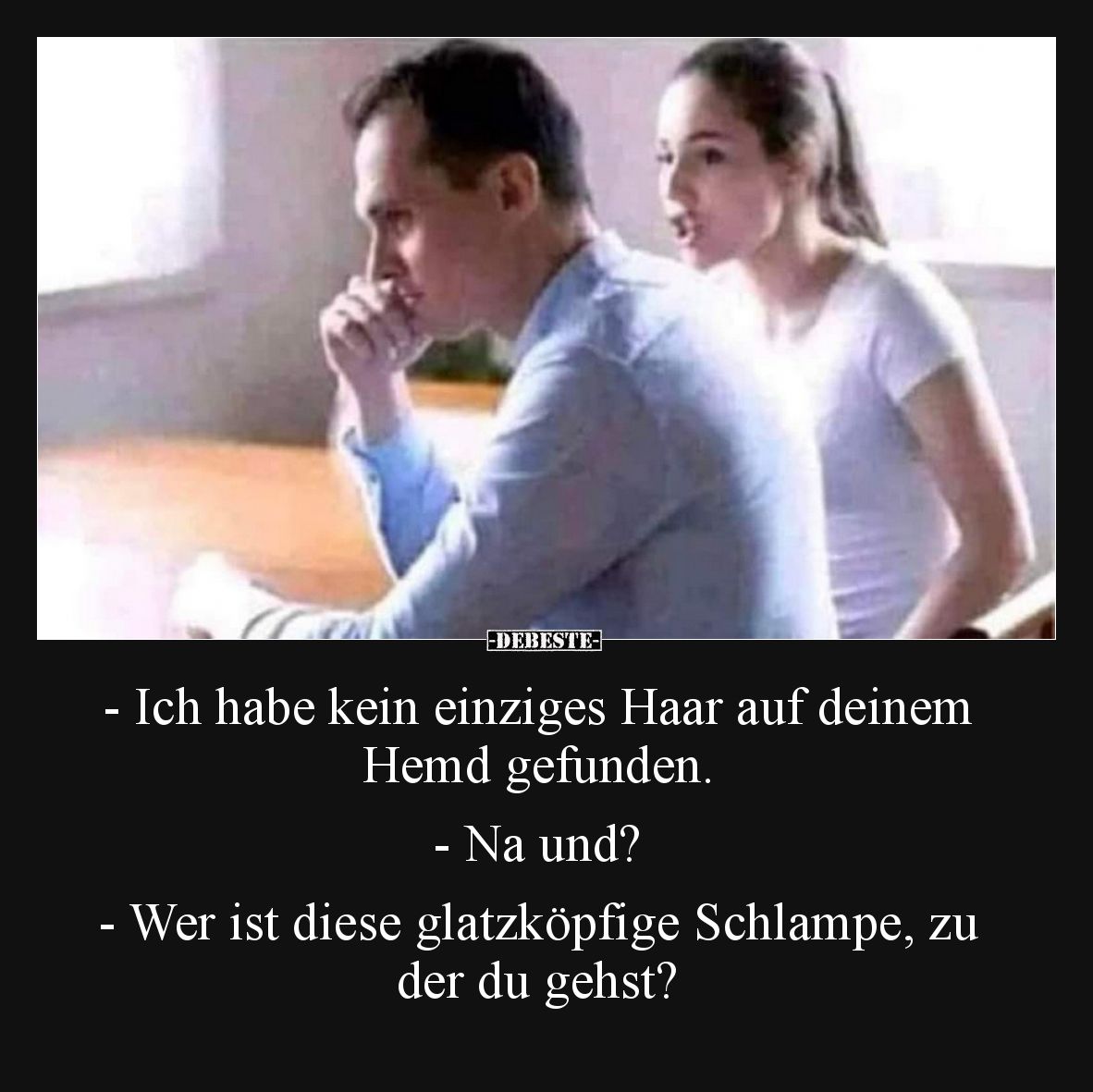 -Ich habe kein einziges Haar auf deinem Hemd gefunden. -Na und? -Wer ist diese glatzköpfige Schlampe, zu der du gehst?