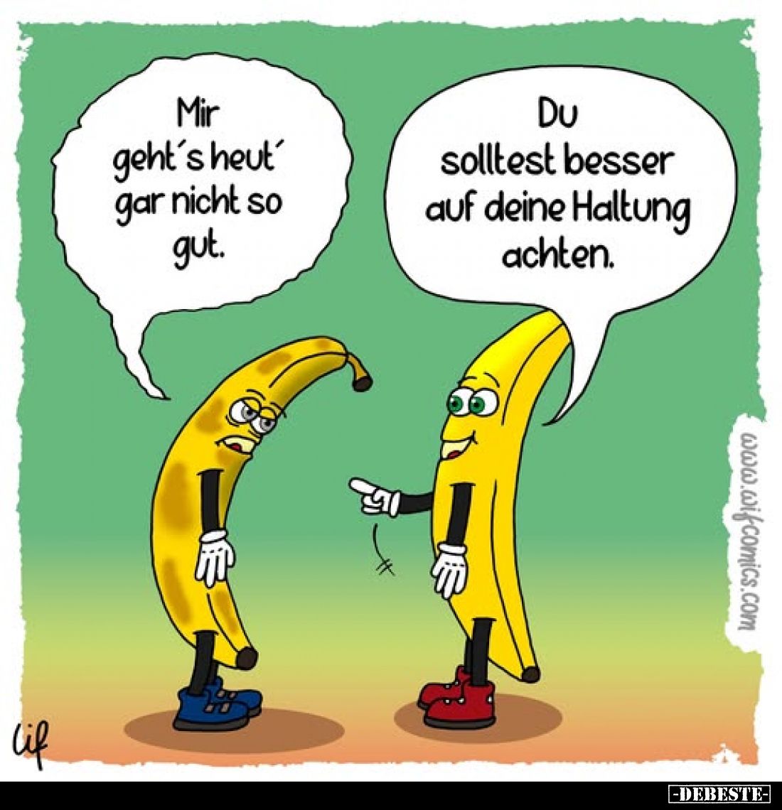 Mir geht's heut gar nicht so gut.
Du solltest besser auf deine Haltung achten.