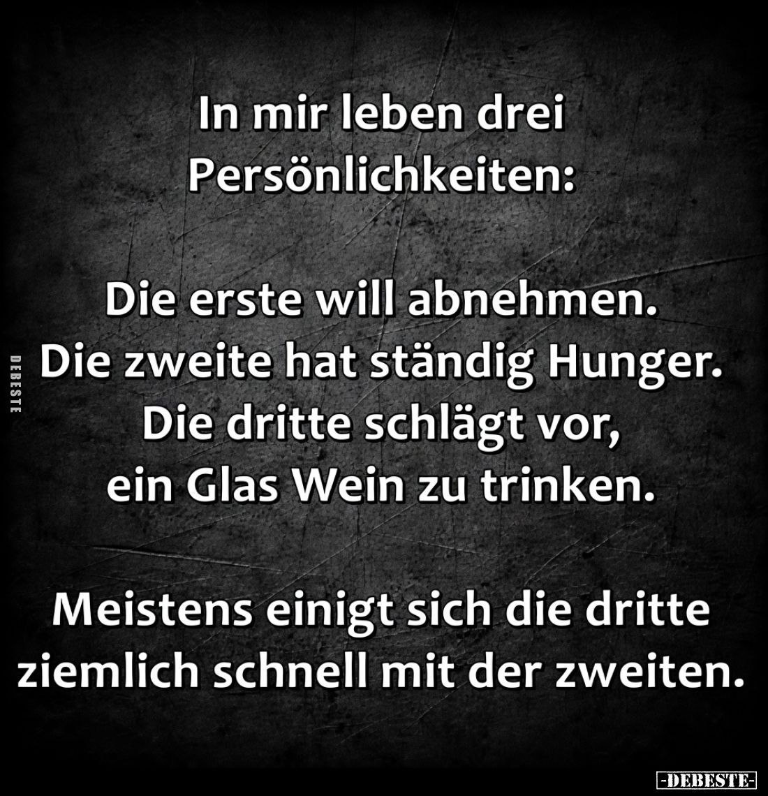 In mir leben drei Persönlichkeiten:

Die erste will abnehmen.
Die zweite hat ständig Hunger.
Die dritte schlägt vor, ein ...