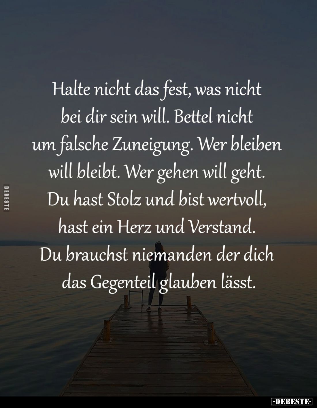 Halte nicht das fest, was nicht 
bei dir sein will. Bettel nicht 
um falsche Zuneigung. Wer bleiben 
will bleibt. Wer gehe...