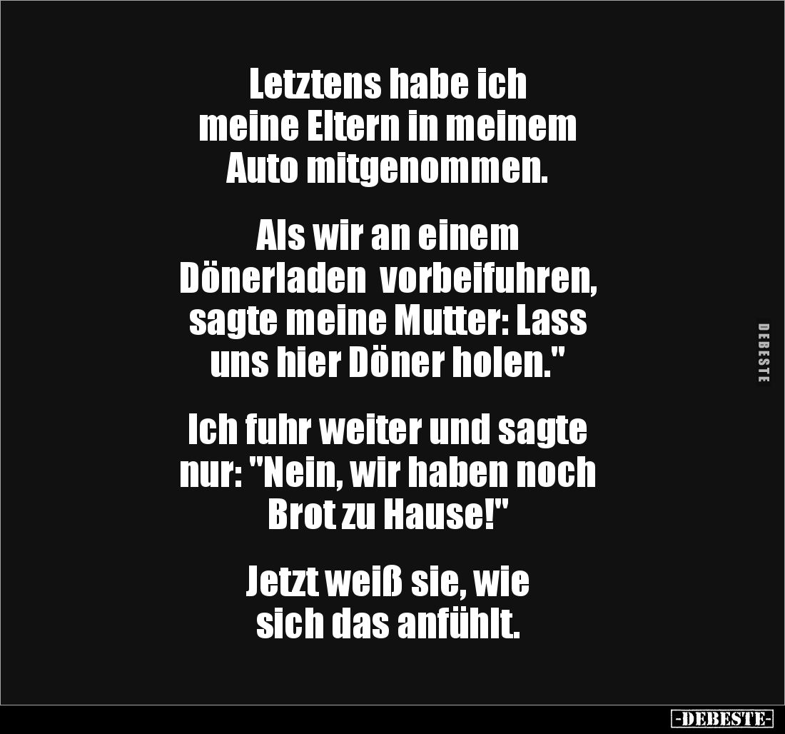 Letztens habe ich 
meine Eltern in meinem 
Auto mitgenommen.


Als wir an einem 
Dönerladen  vorbeifuhren, 
sagte mein...
