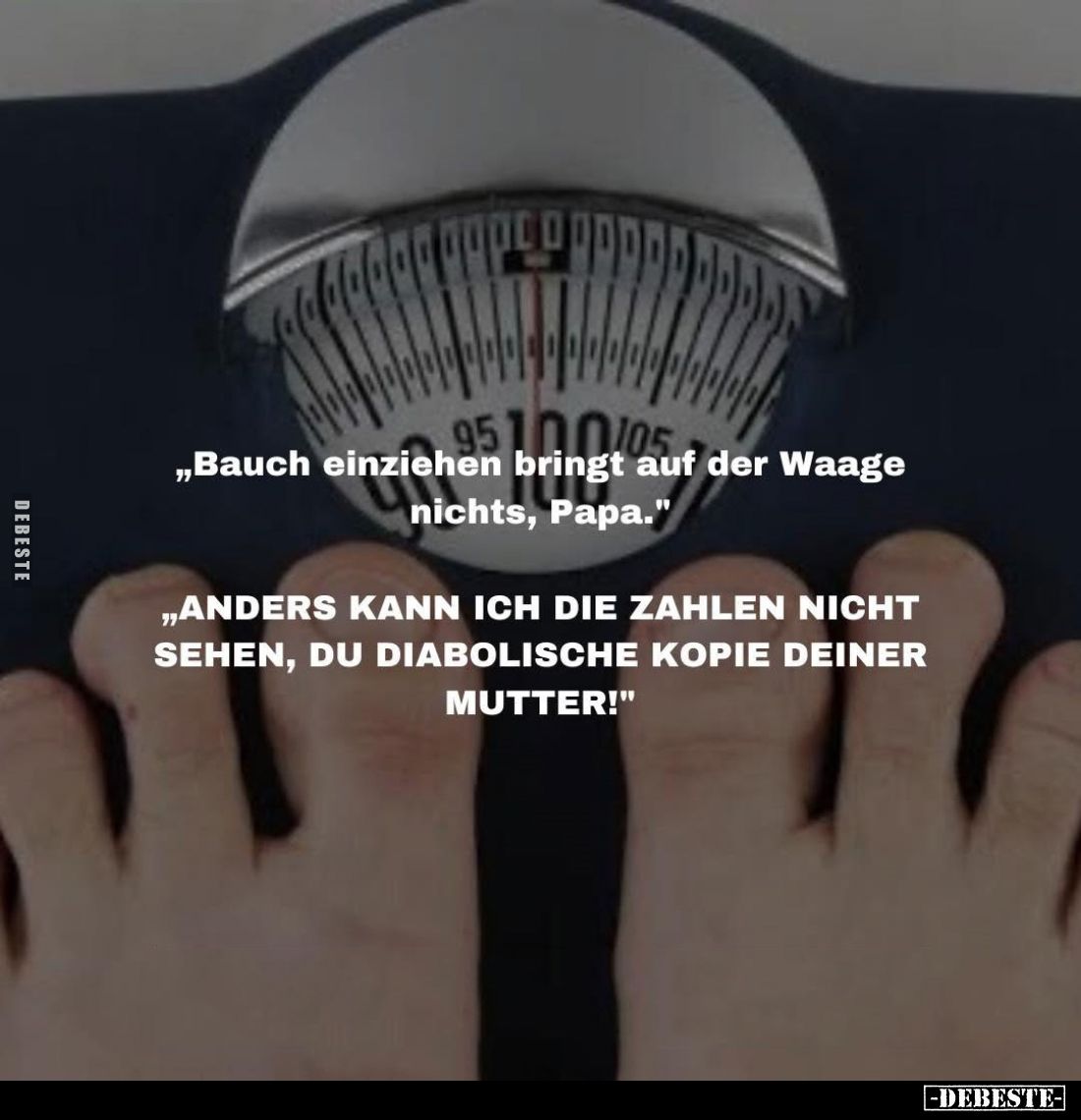 "Bauch einziehen bringt auf der Waage nichts, Papa."
- "Anders kann ich die Zahlen nicht sehen, du diabolisch...