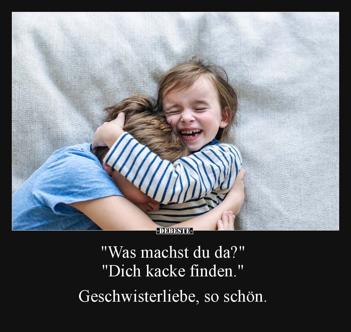 "Was machst du da?"
"Dich kacke finden."
Geschwisterliebe, so schön.