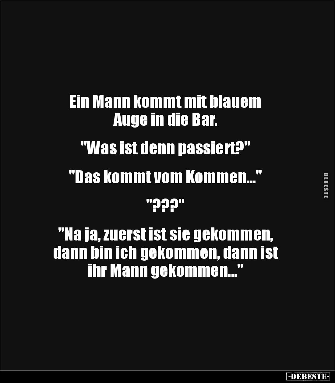 Ein Mann kommt mit blauem 
Auge in die Bar. 


"Was ist denn passiert?"


"Das kommt vom Kommen...&quot...