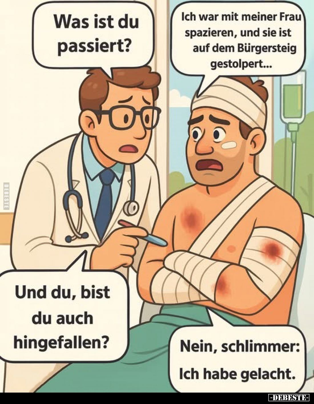 Was ist du passiert? -
Ich war mit meiner Frau spazieren, und sie ist auf dem Bürgersteig gestolpert... -
Und du, bist du a...