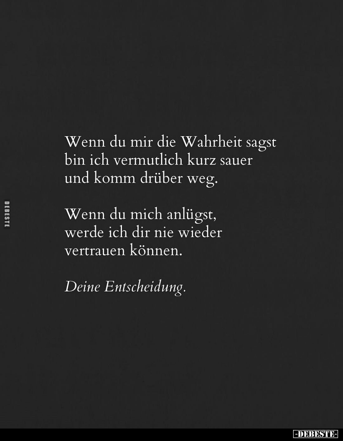 Wenn du mir die Wahrheit sagst bin ich vermutlich kurz sauer und komm drüber weg.
Wenn du mich anlügst, werde ich dir nie wi...