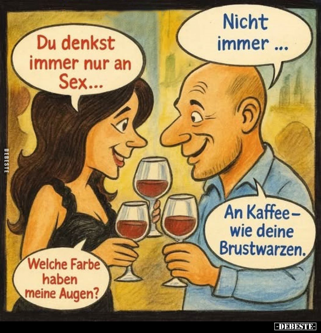 Du denkst immer nur an Sex...
Nicht immer ...
Welche Farbe haben meine Augen?
An Kaffee-wie deine Brustwarzen.