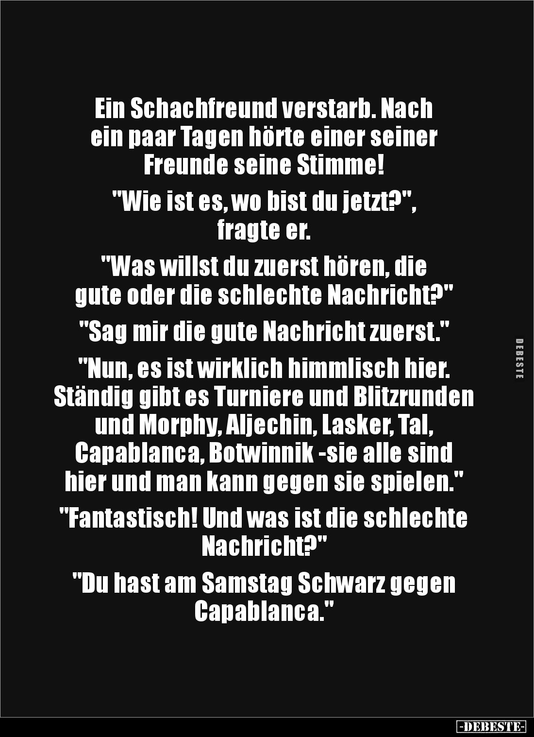 Ein Schachfreund verstarb. Nach 
ein paar Tagen hörte einer seiner 
Freunde seine Stimme!

"Wie ist es, wo bist du j...