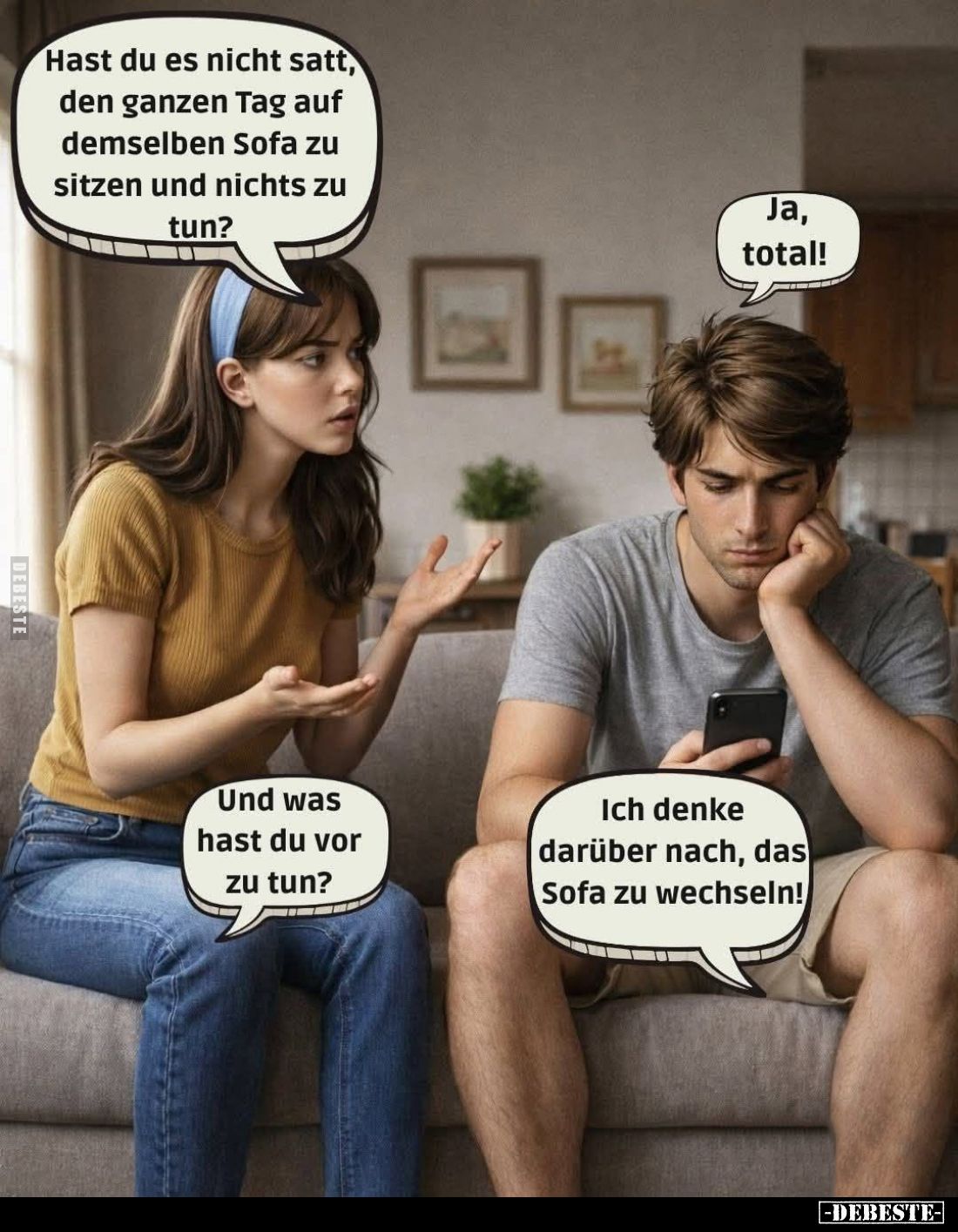 Hast du es nicht satt, den ganzen Tag auf demselben Sofa zu sitzen und nichts zu tun? -
Ja, total! -
Und was hast du vor zu...