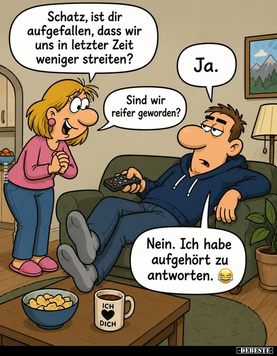 Schatz, ist dir aufgefallen, dass wir uns in letzter Zeit weniger streiten? -
Ja. -
Sind wir reifer geworden? -
Nein. Ich ...