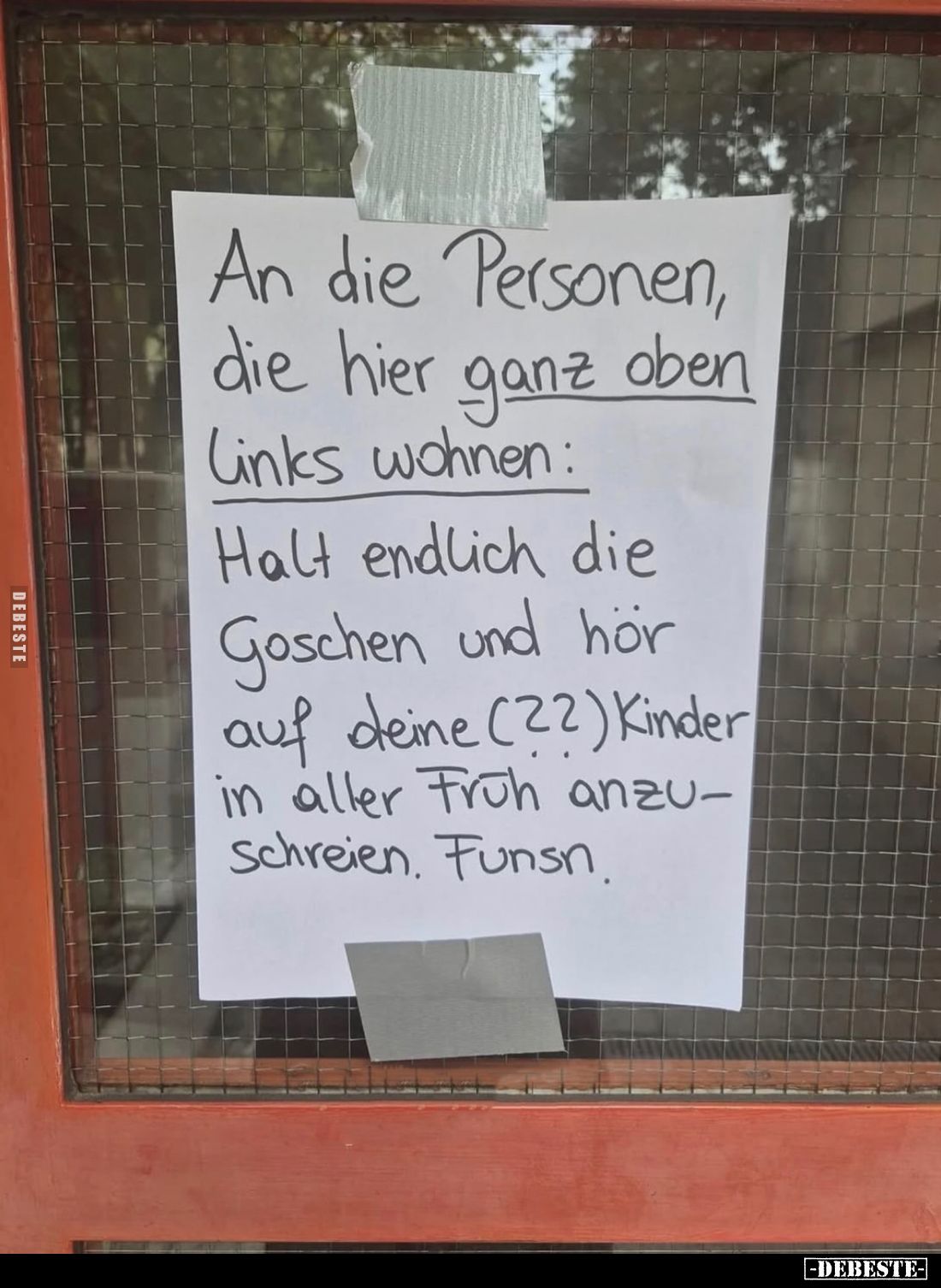 An die Personen, die hier ganz oben Links wohnen:
Halt endlich die Goschen und hör auf deine Kinder in aller Früh anzuschrei...