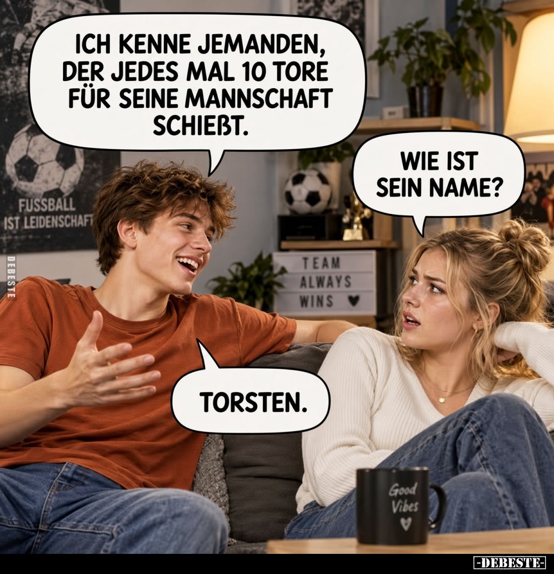 Ich kenne jemanden, der jedes Mal 10 Tore für seine Mannschaft schiebt.
Wie ist sein Name?
Torsten.