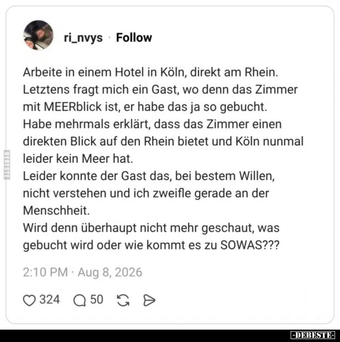 Arbeite in einem Hotel in Köln, direkt am Rhein.
Letztens fragt mich ein Gast, wo denn das Zimmer mit MEERblick ist, er habe...