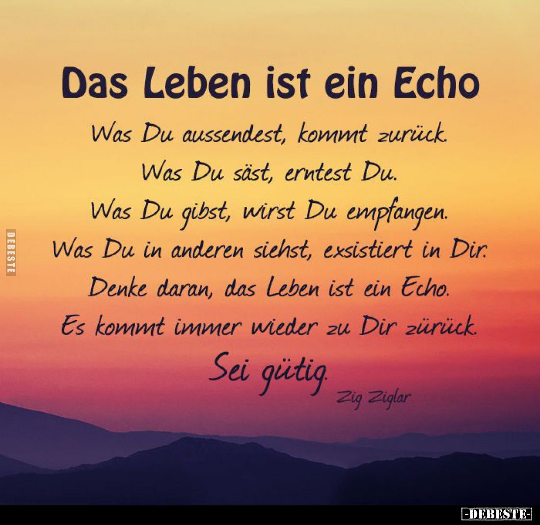 Das Leben ist ein Echo.
Was Du aussendest, kommt zurück. Was Du säst, erntest Du.
Was Du gibst, wirst Du empfangen. Was Du ...