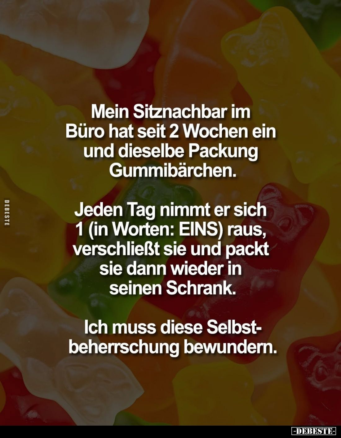 Mein Sitznachbar im Büro hat seit 2 Wochen ein und dieselbe Packung Gummibärchen. -
Jeden Tag nimmt er sich 1 (in Worten: EI...