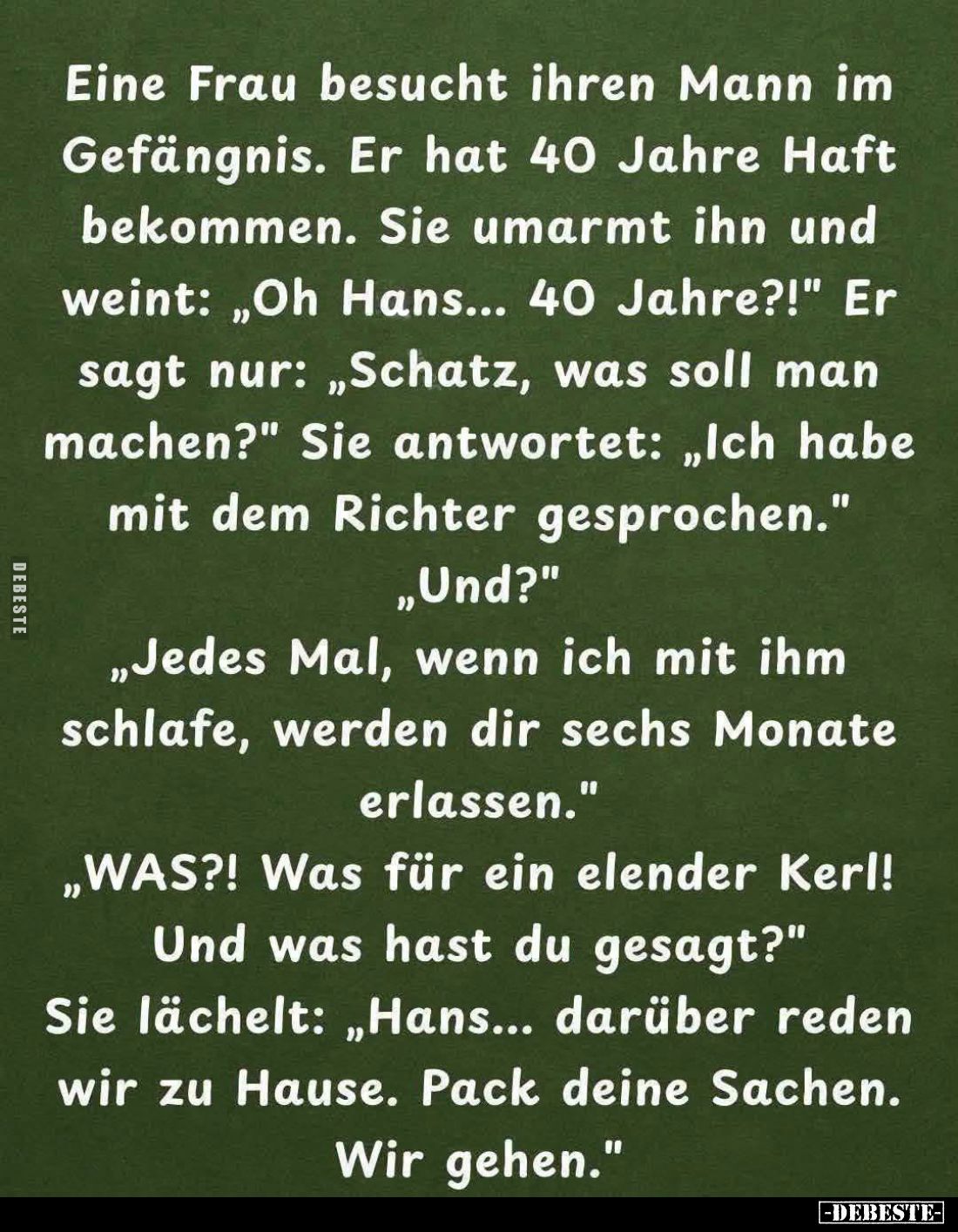 Eine Frau besucht ihren Mann im
Gefängnis. Er hat 40 Jahre Haft bekommen. Sie umarmt ihn und weint: "Oh Hans... 40 Jahr...