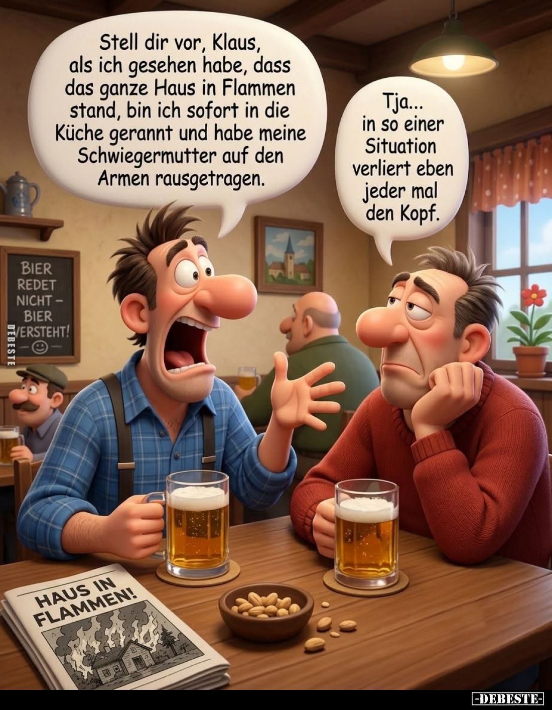 Stell dir vor, Klaus, als ich gesehen habe, dass das ganze Haus in Flammen stand, bin ich sofort in die Küche gerannt und hab...