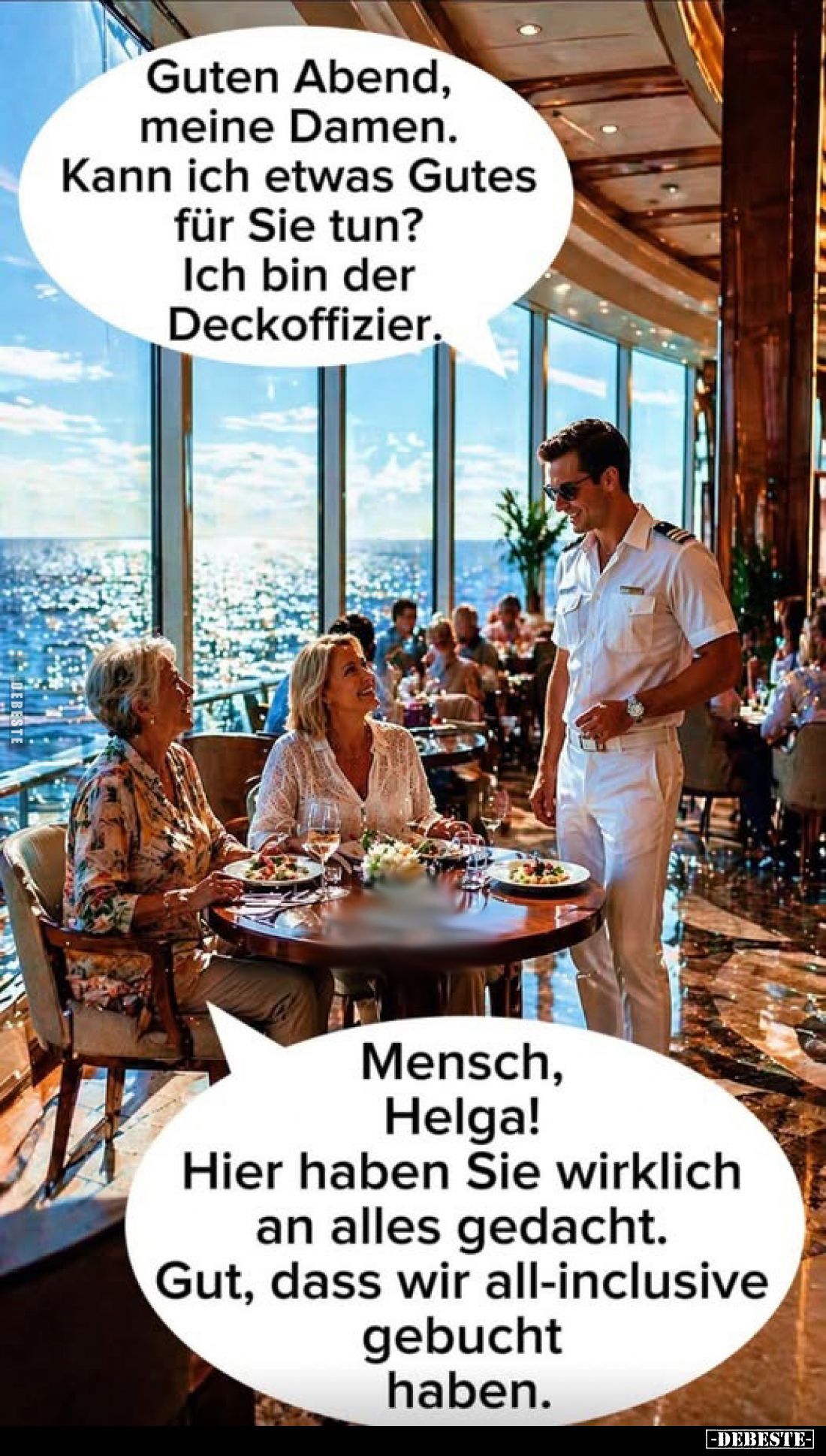 Guten Abend, meine Damen. Kann ich etwas Gutes für Sie tun?
Ich bin der Deckoffizier.
-
Mensch, Helga! Hier haben Sie wirk...