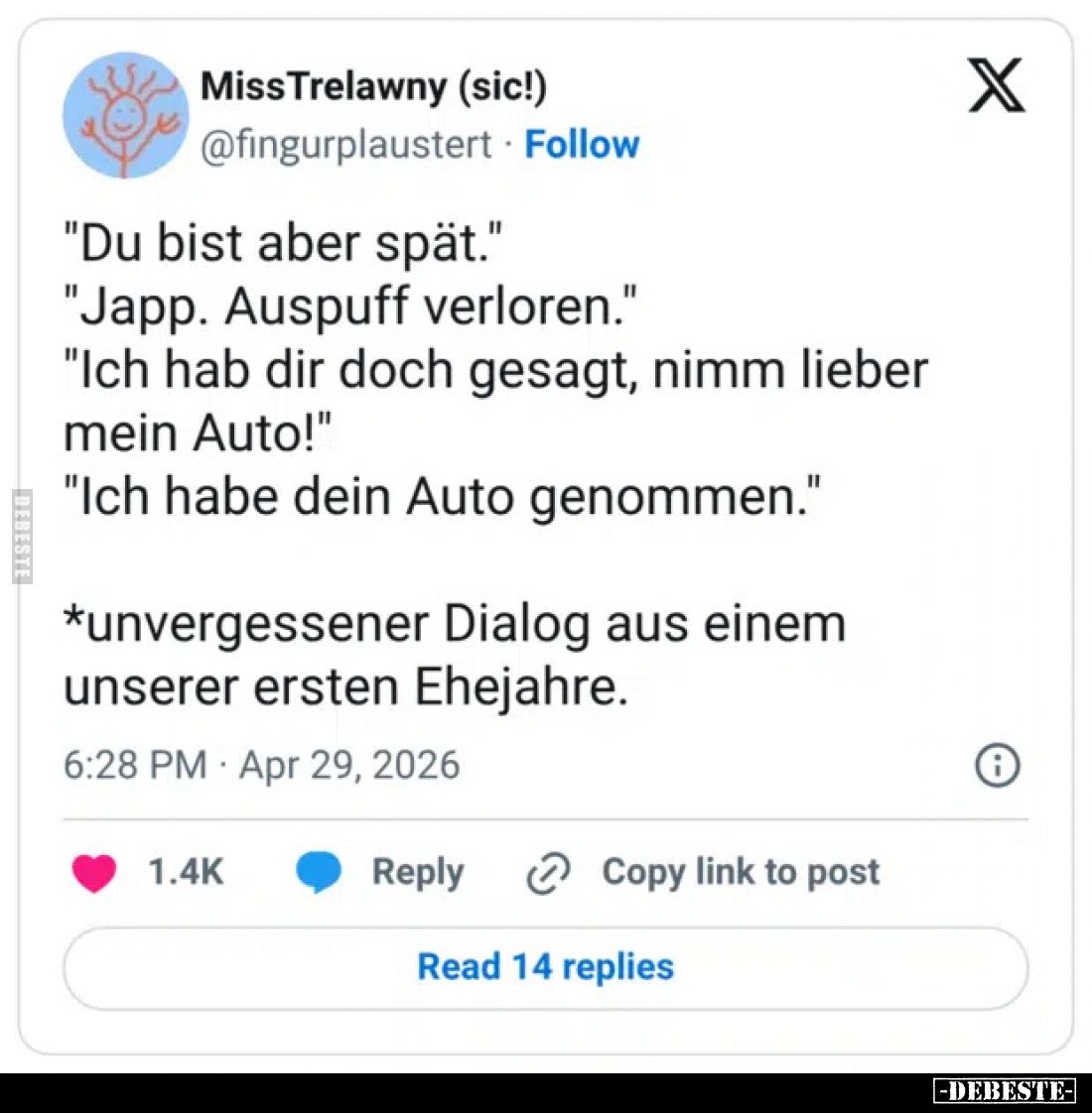 "Du bist aber spät."
"Japp. Auspuff verloren."
"Ich hab dir doch gesagt, nimm lieber mein Auto!&qu...