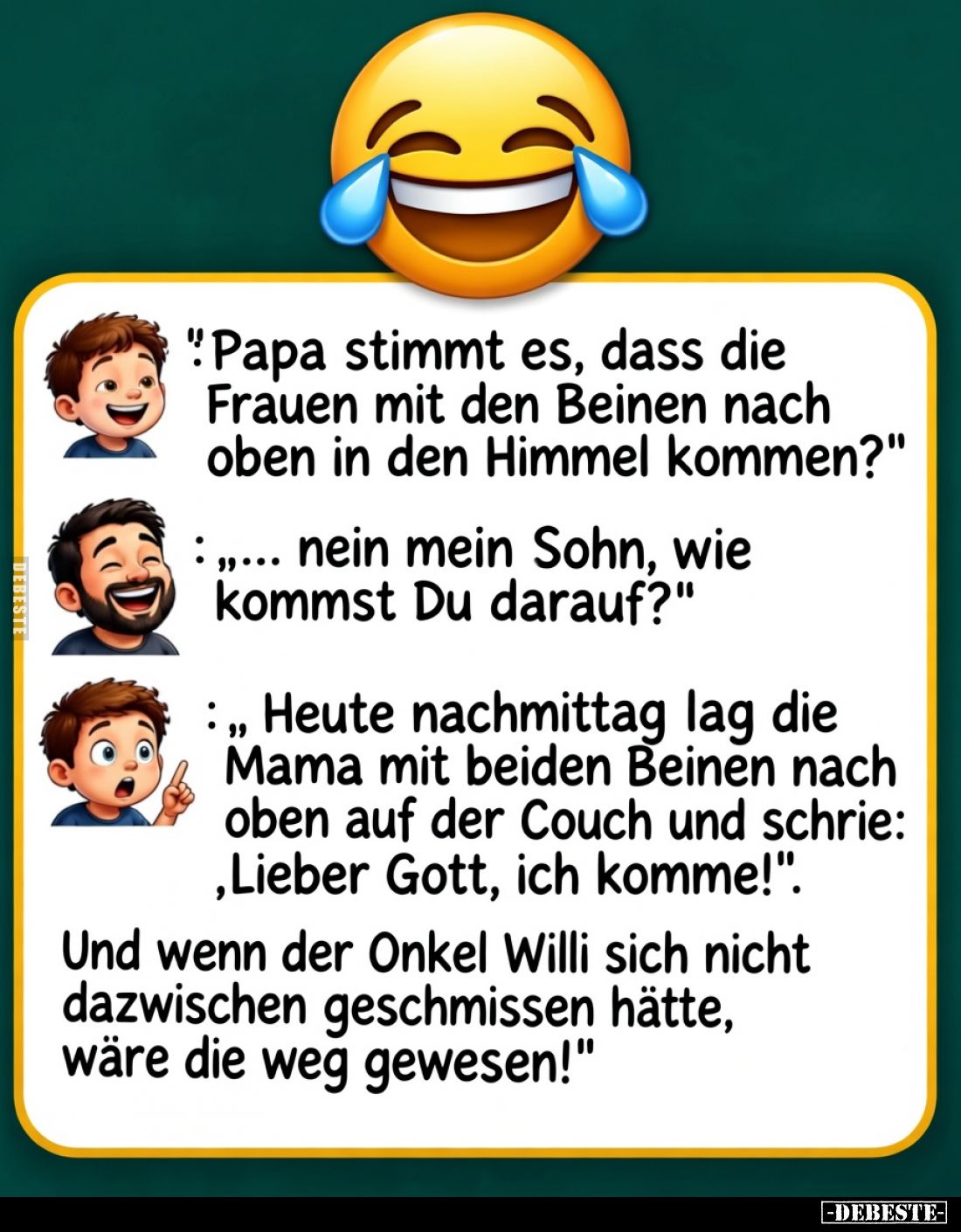 "Papa, stimmt es, dass die Frauen mit den Beinen nach oben in den Himmel kommen?"

",,, nein mein Sohn, wie ...