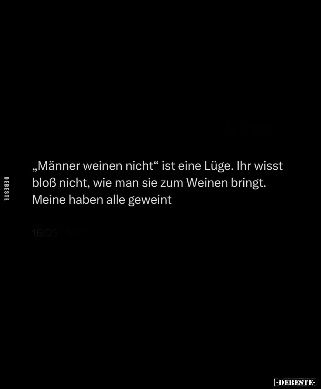 "Männer weinen nicht" ist eine Lüge. Ihr wisst bloß nicht, wie man sie zum Weinen bringt. Meine haben alle geweint....