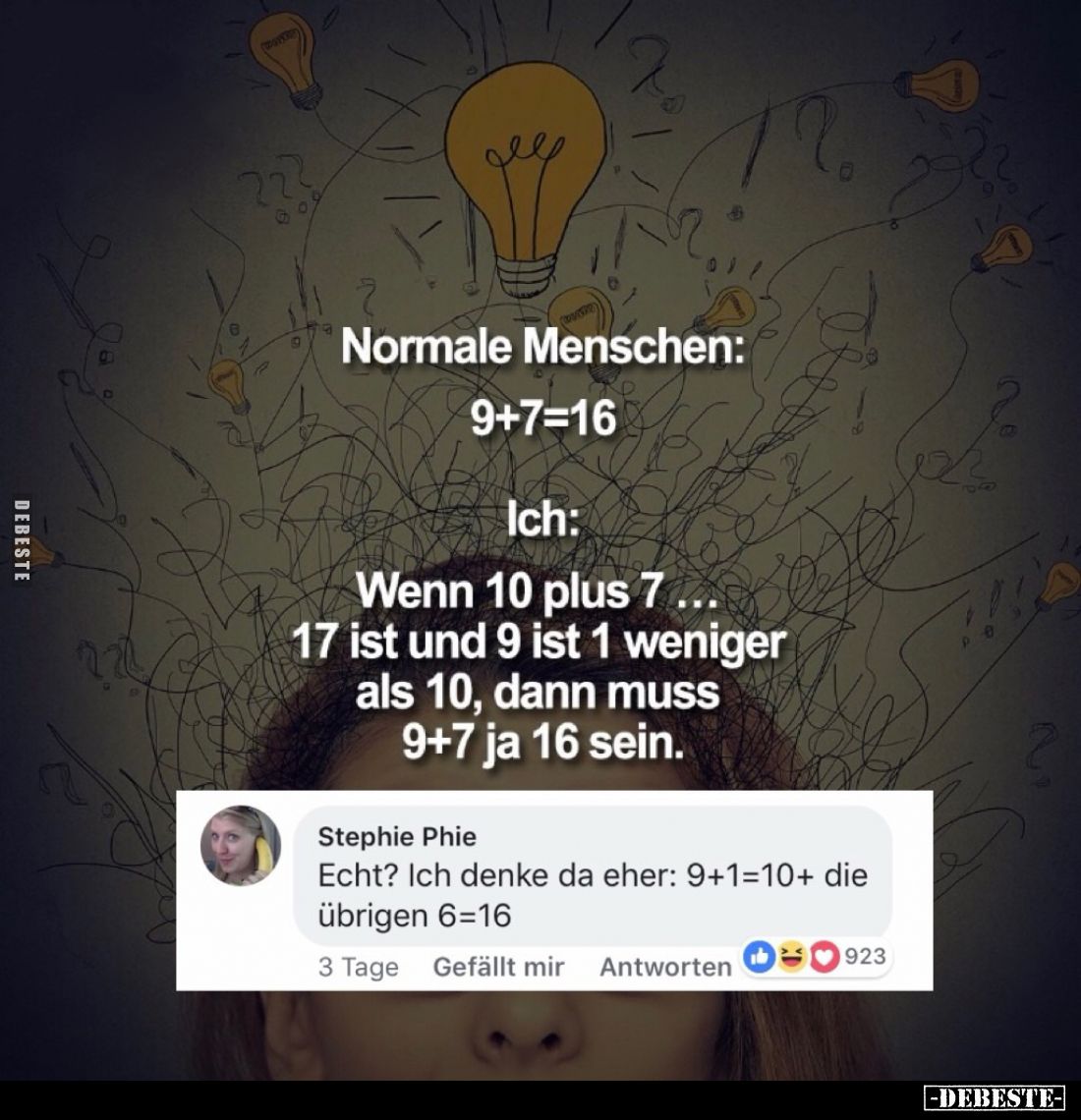 Normale Menschen:
9+7=16
-
Ich:
Wenn 10 plus 7... 17 ist und 9 ist 1 weniger als 10, dann muss 9+7 ja 16 sein.