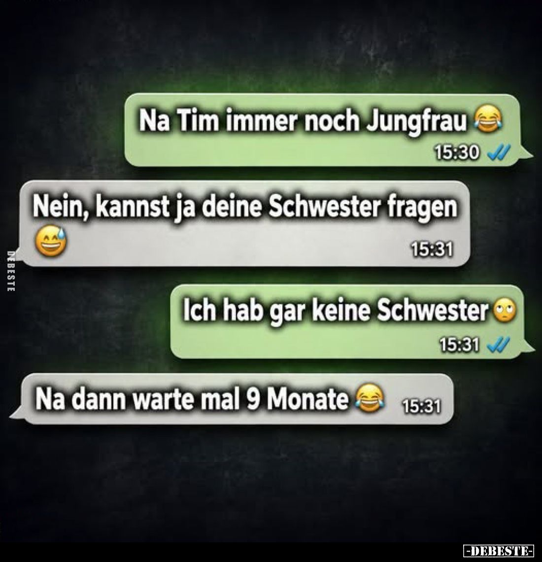 Na Tim immer noch Jungfrau
-
Nein, kannst ja deine Schwester fragen
-
Ich hab gar keine Schwester
-
Na dann warte mal 9...