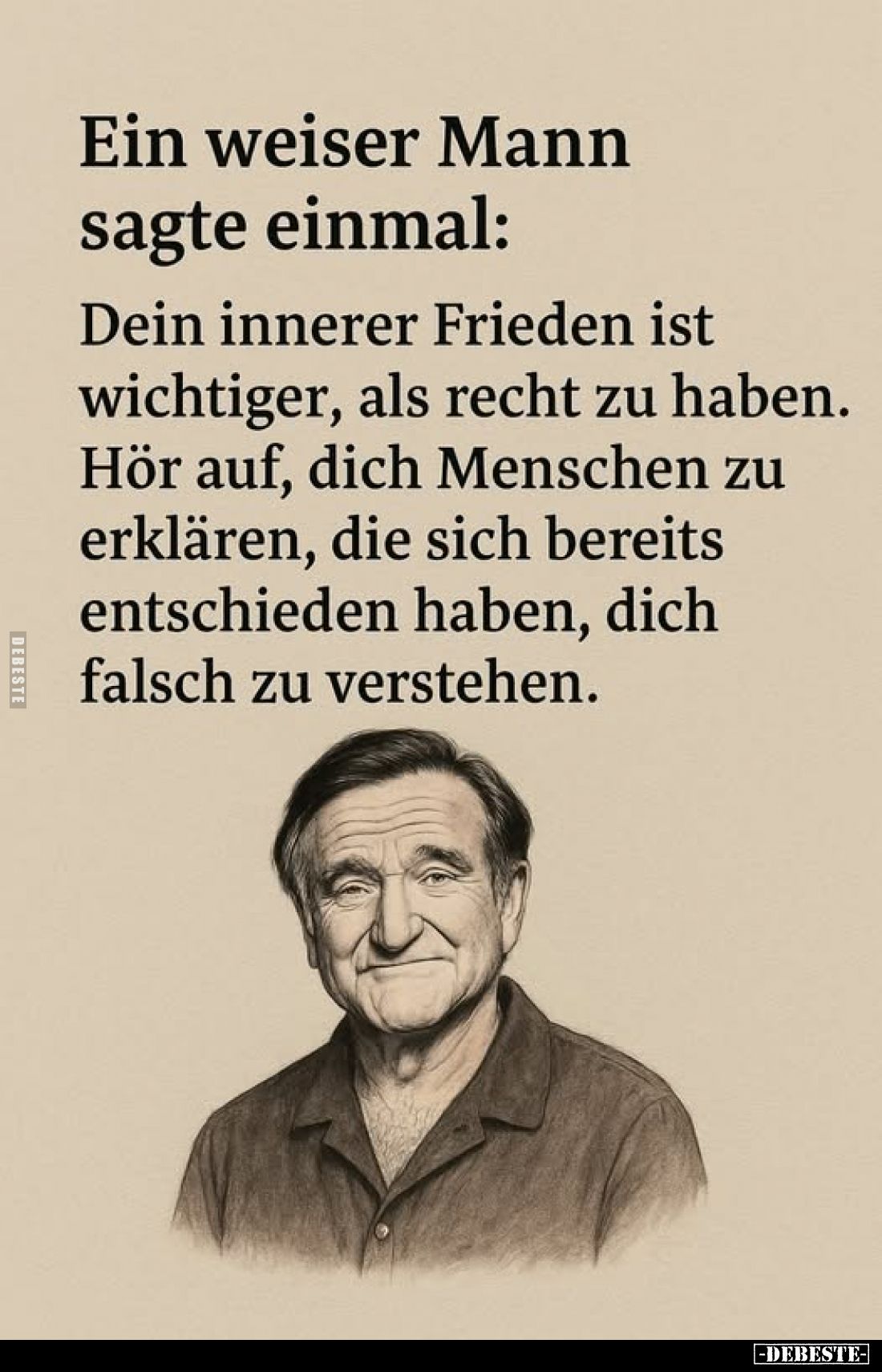 Ein weiser Mann sagte einmal:
Dein innerer Frieden ist wichtiger, als recht zu haben. Hör auf, dich Menschen zu erklären, di...