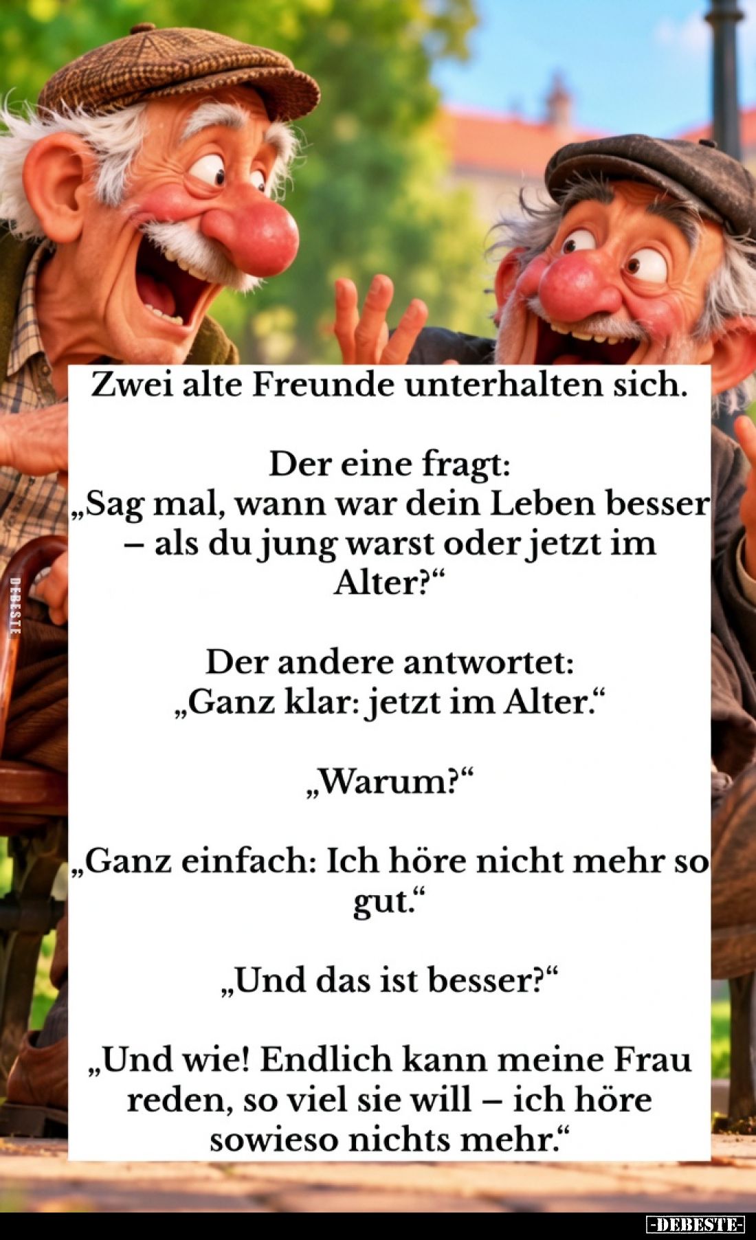 Zwei alte Freunde unterhalten sich.

Der eine fragt:
"Sag mal, wann war dein Leben besser – als du jung warst oder je...