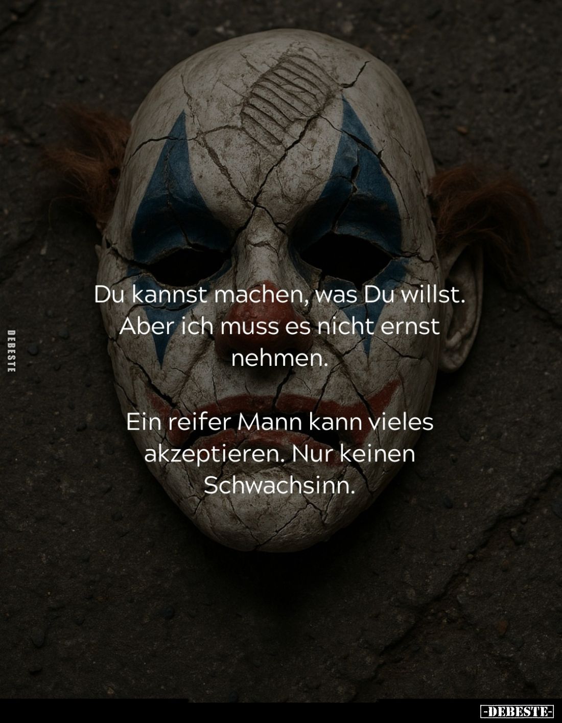 Du kannst machen, was Du willst. Aber ich muss es nicht ernst nehmen.
Ein reifer Mann kann vieles akzeptieren. Nur keinen Sc...