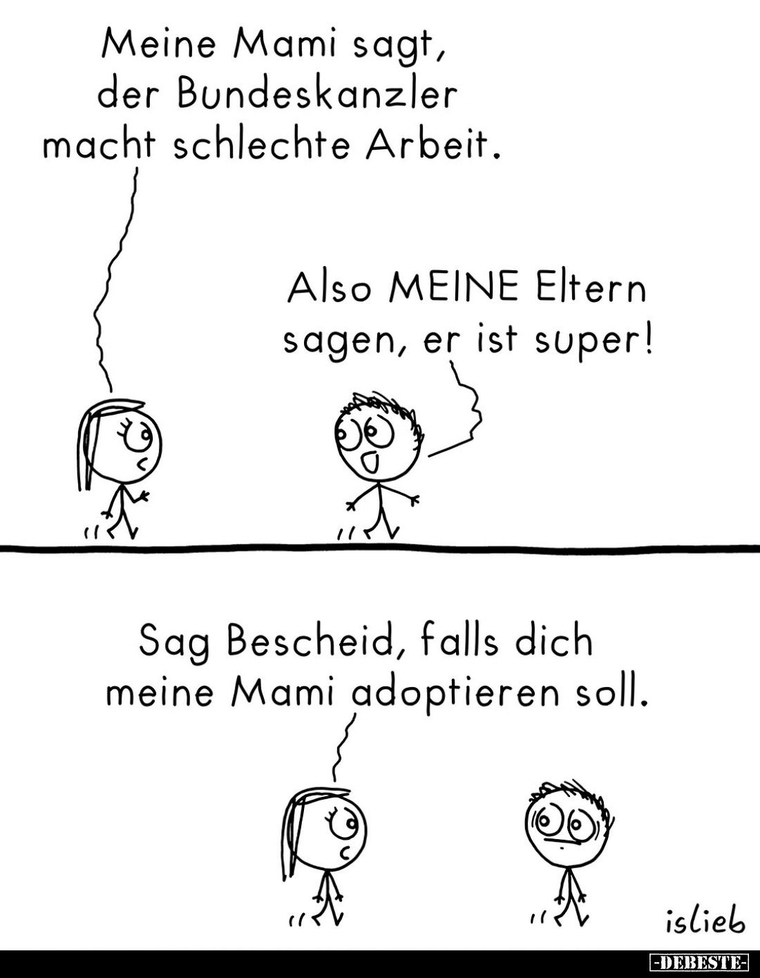 Meine Mami sagt, der Bundeskanzler macht schlechte Arbeit. -
Also MEINE Eltern sagen, er ist super! -
Sag Bescheid, falls d...